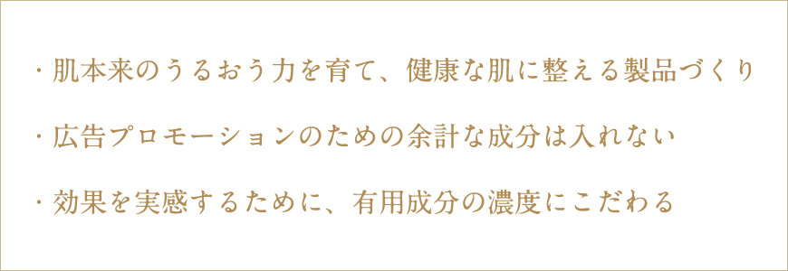 ・肌本来のうるおう力を育て、健康な肌に整える製品づくり
・広告プロモーションのための余計な成分は入れない
・効果を実感するために、有用成分の濃度にこだわる