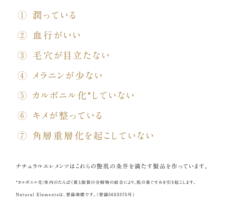 ① 潤っている
② 血行がいい
③ 毛穴が目立たない
④ メラニンが少ない
⑤ カルボニル化*していない
⑥ キメが整っている
⑦ 角層重層化を起こしていない

ナチュラルエレメンツはこれらの艶肌の条件を満たす製品を作っています。

*カルボニル化：体内のたんぱく質と脂質の分解物の結合により、肌の黄ぐすみを引き起こします。