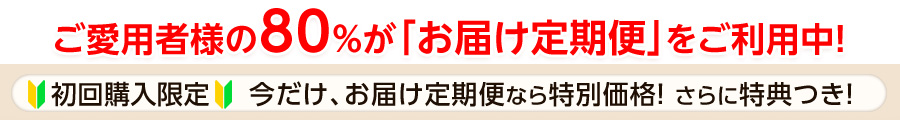 ご愛用者様の80％がお届け定期便をご利用中！初回購入限定！今だけ、お届け定期便なら特別価格＆特典つき！