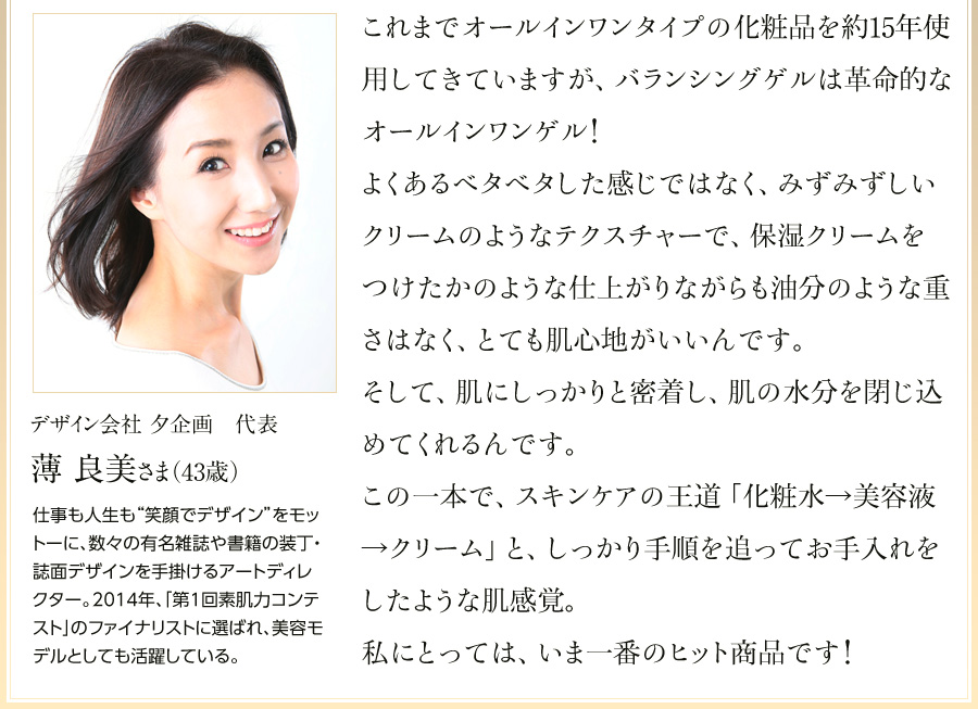 「これまでオールインワンタイプの化粧品を約15年使用してきていますが、バランシングゲルは革命的なオールインワンゲル！よくあるベタベタした感じではなく、みずみずしいクリームのようなテクスチャーで、保湿クリームをつけたかのような仕上がりながらも油分のような重さはなく、とても肌心地がいいんです。そして、肌にしっかりと密着し、肌の水分を閉じ込めてくれるんです。この一本で、スキンケアの王道「化粧水→美容液→クリーム」と、しっかり手順を追ってお手入れをしたような肌感覚。私にとっては、いま一番のヒット商品です！」デザイン会社夕企画代表／美容モデル　薄 良美（うすき よしみ）さま