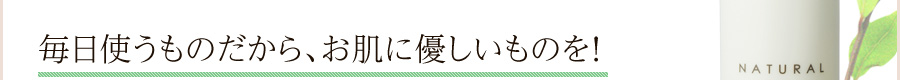 毎日使うものだから、お肌に安全なものを！