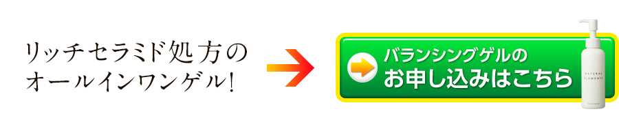 アットコスメで1位獲得！リッチセラミド処方のオールインワンゲル「ナチュラルエレメンツ バランシングゲル」のお申し込みはこちら！