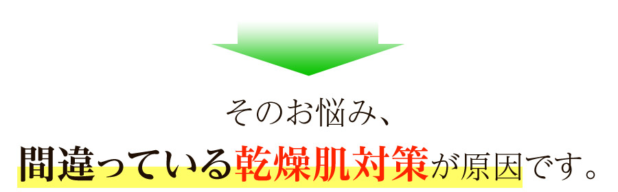 このようなお悩みは、間違っている乾燥肌対策が原因です。