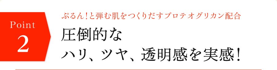 ぷるん！と弾む肌をつくりだすプロテオグリカン配合　圧倒的なハリ、ツヤ、透明感を実感！