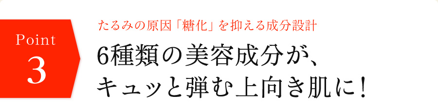 たるみの原因「糖化」を抑える成分設計　6種類の美容成分が、キュッと弾む上向き肌に！