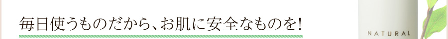 毎日使うものだから、お肌に安全なものを！