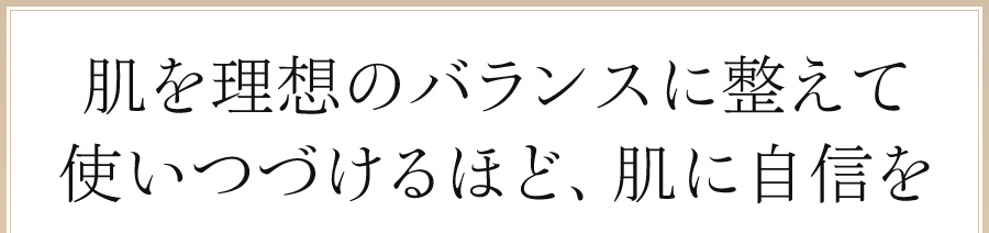 肌を理想のバランスに整えて、使い続けるほど、肌に自信を。