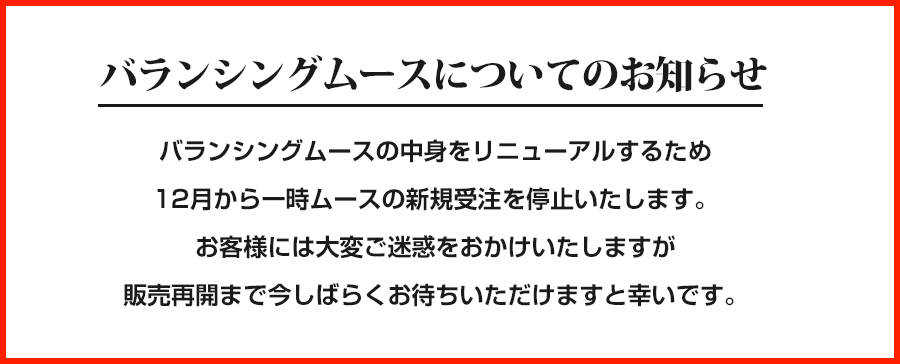 バランシングムースについてのお知らせバランシングムースの中身をリニューアルするため12月から一時ムースの新規受注を停止いたします。お客様には大変ご迷惑をおかけいたしますが販売再開まで今しばらくお待ちいただけますと幸いです。