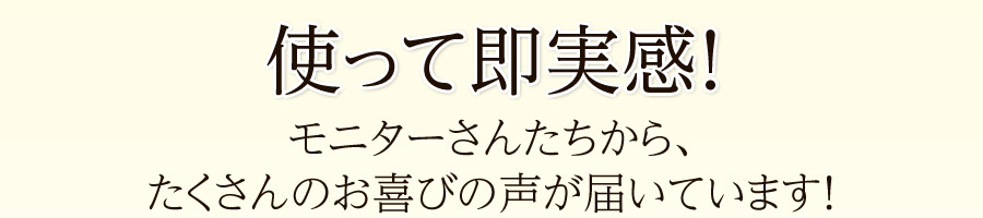 使って即実感！モニターさんたちから、たくさんのお喜びの声が届いています！