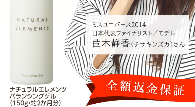 全額返金保証！ミスユニバース2014日本代表ファイナリスト／モデルの苣木静香（チサキシズカ）さんも愛用中！ナチュラルエレメンツ バランシングゲルの公式販売ページです。