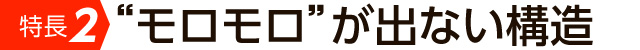 特長2　モロモロが出ない構造