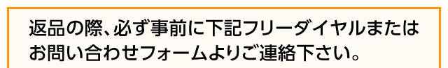 返品の際、必ず事前に下記フリーダイヤルまたはお問い合わせフォームよりご連絡ください