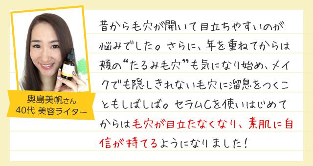 「昔から毛穴が開いて目立ちやすいのが悩みでした。さらに、年を重ねてからは頬のたるみ毛穴も気になり始め、メイクでも隠しきれない毛穴に溜息をつくこともしばしば。セラムＣを使いはじめてからは毛穴が目立たなくなり、素肌に自信が持てるようになりました！」40代女性