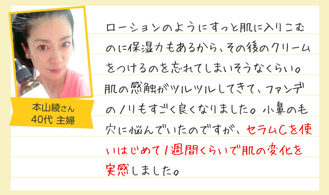 「ローションのようにすっと肌に入りこむのに保湿力もあるから、その後のクリームをつけるのを忘れてしまいそうなくらい。肌の感触がツルツルしてきて、ファンデのノリもすごく良くなりました。小鼻の毛穴に悩んでいたのですが、セラムＣを使いはじめて１週間くらいで肌の変化を実感しました。」40代女性