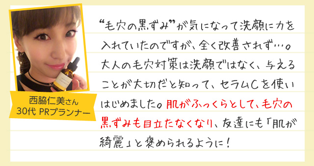 「毛穴の黒ずみが気になって洗顔に力を入れていたのですが、
全く改善されず…。大人の毛穴対策は洗顔ではなく、与えることが大切だと知って、セラムＣを使いはじめました。肌がふっくらとして、毛穴の黒ずみも目立たなくなり、友達にも「肌が綺麗」と褒められるように！」30代女性