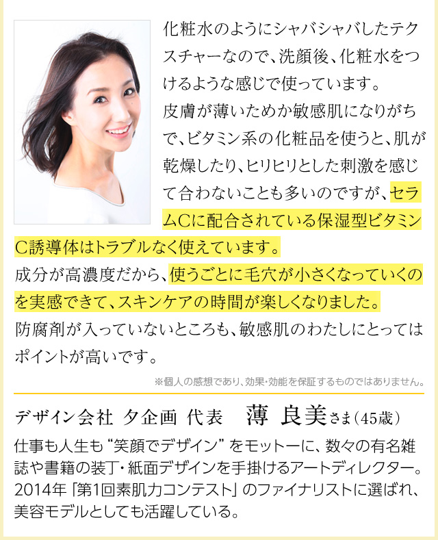 化粧水のようにシャバシャバしたテクスチャーなので、洗顔後、化粧水をつけるような感じで使っています。皮膚が薄いためか敏感肌になりがちで、ビタミン系の化粧品を使うと、肌が乾燥したり、ヒリヒリとした刺激を感じて合わないことも多いのですが、セラムCに配合されている保湿型ビタミンC誘導体はトラブルなく使えています。成分が高濃度だから、使うごとに毛穴が小さくなっていくのを実感できて、スキンケアの時間が楽しくなりました。防腐剤が入っていないところも、敏感肌のわたしにとってはポイントが高いです。