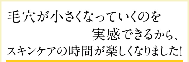 毛穴が小さくなっていくのを実感できるから、スキンケアの時間が楽しくなりました！