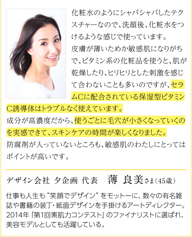 化粧水のようにシャバシャバしたテクスチャーなので、洗顔後、化粧水をつけるような感じで使っています。皮膚が薄いためか敏感肌になりがちで、ビタミン系の化粧品を使うと、肌が乾燥したり、ヒリヒリとした刺激を感じて合わないことも多いのですが、セラムCに配合されている保湿型ビタミンC誘導体はトラブルなく使えています。成分が高濃度だから、使うごとに毛穴が小さくなっていくのを実感できて、スキンケアの時間が楽しくなりました。防腐剤が入っていないところも、敏感肌のわたしにとってはポイントが高いです。