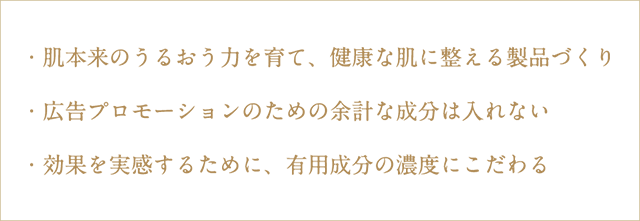 ・肌本来のうるおう力を育て、健康な肌に整える製品づくり
・広告プロモーションのための余計な成分は入れない
・効果を実感するために、有用成分の濃度にこだわる