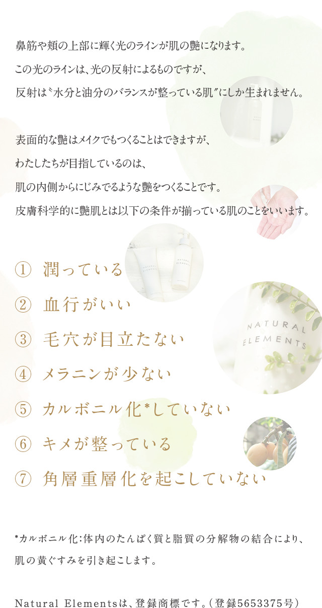 鼻筋や頬の上部に輝く光のラインが肌の艶になります。
この光のラインは、光の反射によるものですが、
反射は〝水分と油分のバランスが整っている肌″にしか生まれません。
いくら肌に水分を与えても、うるおいを守る油分がなければ肌は乾燥し、光のラインは生まれません。
表面的な艶はメイクでもつくることはできますが、
わたしたちが目指しているのは、肌の内側からにじみでるような艶をつくることです。
皮膚科学的に艶肌とは以下の条件が揃っている肌のことをいいます。
① 潤っている
② 血行がいい
③ 毛穴が目立たない
④ メラニンが少ない
⑤ カルボニル化*していない
⑥ キメが整っている
⑦ 角層重層化を起こしていない

ナチュラルエレメンツはこれらの艶肌の条件を満たす製品を作っています。*カルボニル化：体内のたんぱく質と脂質の分解物の結合により、肌の黄ぐすみを引き起こします。	