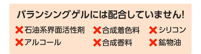 「石油系界面活性剤」「合成着色料」「シリコン」「アルコール」「合成香料」「鉱物湯」は、バランシングゲルには配合していません！