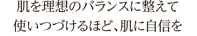 肌を理想のバランスに整えて、使い続けるほど、肌に自信を。