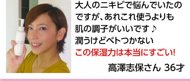 30代女性「大人のニキビで悩んでいたのですが、あれこれ使うよりも肌の調子がいいです♪潤うけどベトつかないこの保湿力は本当にすごい！」