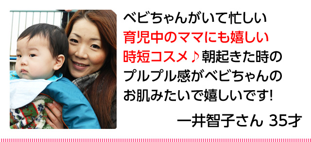 30代女性「ベビちゃんがいて忙しい育児中のママにも嬉しい時短コスメ♪朝起きたときのプルプル感がベビちゃんのお肌みたいで嬉しいです！」