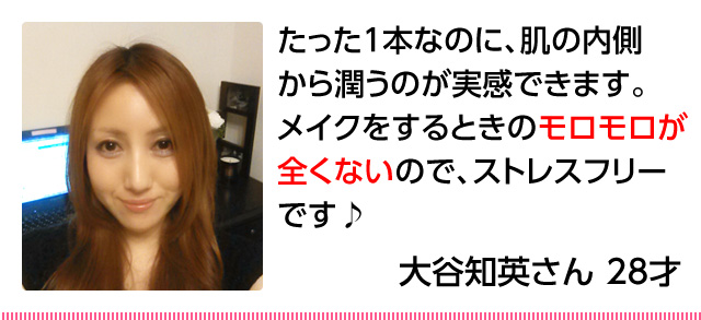 20代女性「たった1本なのに、肌の内側から潤うのが実感できます。メイクをするときのモロモロが全くないので、ストレスフリーです♪」