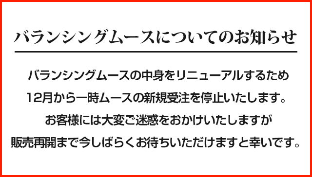 ■バランシングムースについてのお知らせ■バランシングムースの中身をリニューアルするため12月から一時ムースの新規受注を停止いたします。お客様には大変ご迷惑をおかけいたしますが販売再開まで今しばらくお待ちいただけますと幸いです。