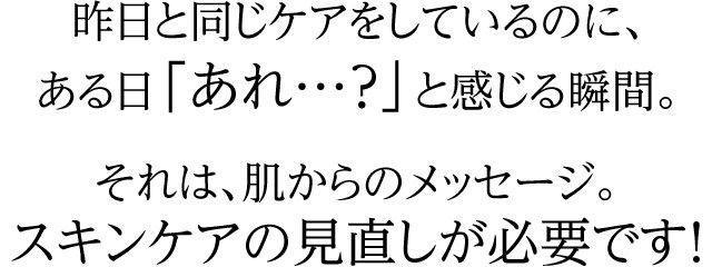 昨日と同じケアをしているのに、ある日「あれ…?」と感じる瞬間。それは、肌からのメッセージ。スキンケアの見直しが必要です!
