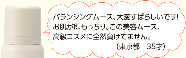 「バランシングムース、大変すばらしいです！お肌が即もっちり。この美容ムース、高級コスメに全然負けてません。（東京都　35才）