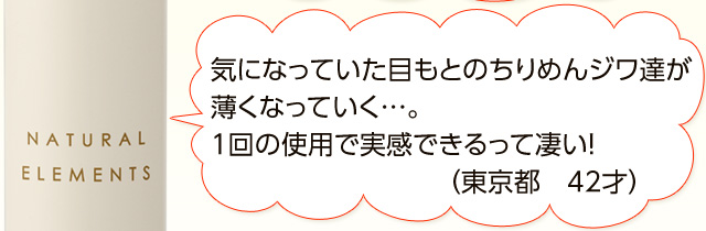 気になっていた目もとのちりめんジワ達が薄くなっていく…。1回の使用で実感できるって凄い！ （東京都　42才）