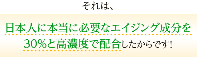 それは、日本人に本当に必要なエイジング成分を30%と高濃度で配合したからです!
