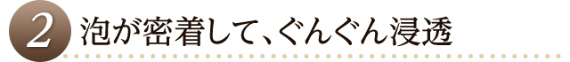 泡が密着して、ぐんぐん浸透