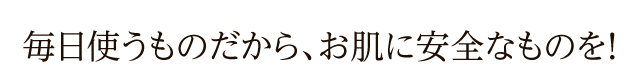 毎日使うものだから、お肌に安全なものを！