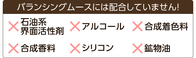 バランシングムースには、石油系界面活性剤、アルコール、合成着色料、合成香料、シリコン、鉱物油を配合していません！