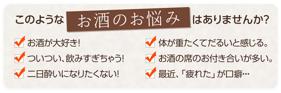 「お酒が大好き！」「ついつい飲みすぎちゃう」「二日酔いになりたくない！」「体が重たくてだるいと感じる」「お酒の席のお付き合いが多い」「最近、『疲れた』が口癖」・・・このようなお酒のお悩みはありませんか？