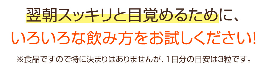 翌朝スッキリと目覚めるために、いろいろな飲み方をお試しください！※食品ですので特に決まりはありませんが、1日分の目安は3粒です。